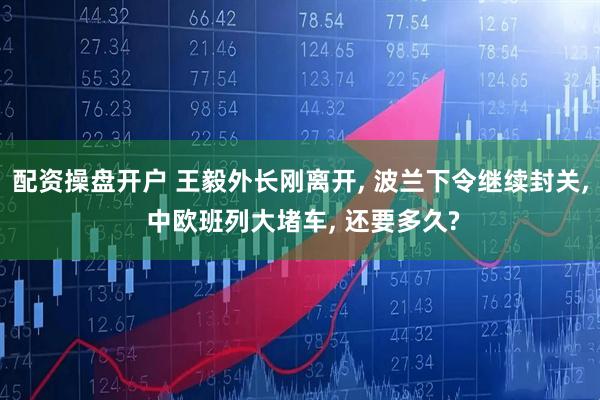 配资操盘开户 王毅外长刚离开, 波兰下令继续封关, 中欧班列大堵车, 还要多久?