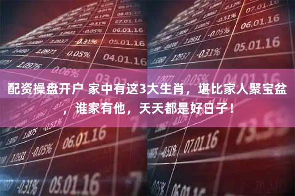 配资操盘开户 家中有这3大生肖，堪比家人聚宝盆，谁家有他，天天都是好日子！