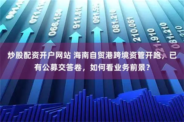 炒股配资开户网站 海南自贸港跨境资管开跑，已有公募交答卷，如何看业务前景？