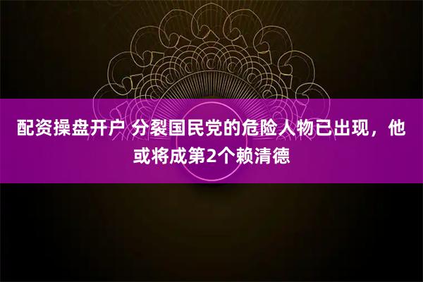配资操盘开户 分裂国民党的危险人物已出现，他或将成第2个赖清德