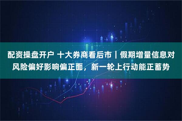 配资操盘开户 十大券商看后市｜假期增量信息对风险偏好影响偏正面，新一轮上行动能正蓄势