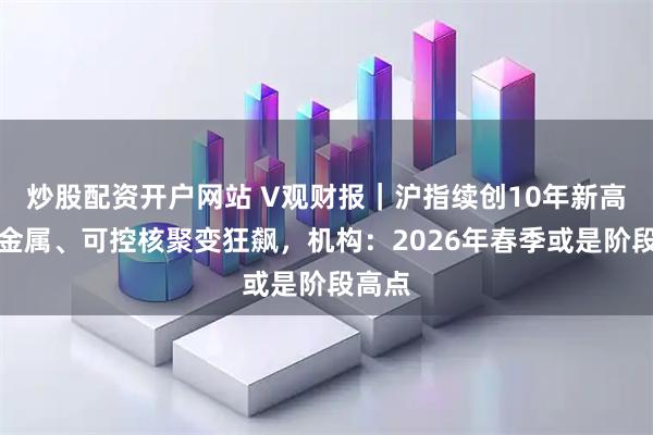 炒股配资开户网站 V观财报|沪指续创10年新高,贵金属、可控核聚变狂飙,机构:2026年春季或是阶段高点