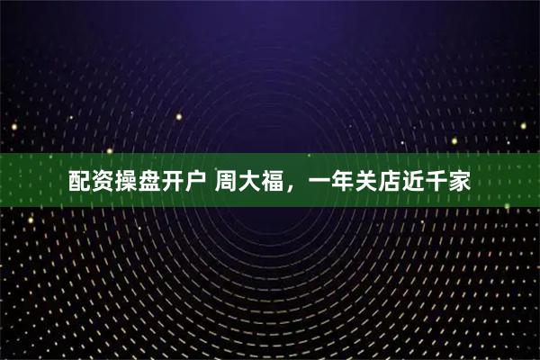 配资操盘开户 周大福，一年关店近千家