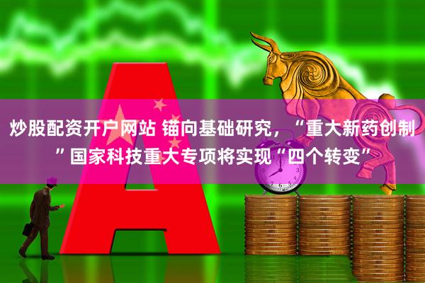 炒股配资开户网站 锚向基础研究，“重大新药创制”国家科技重大专项将实现“四个转变”