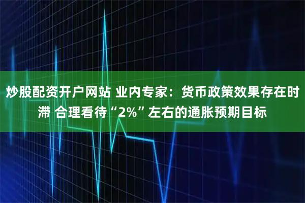 炒股配资开户网站 业内专家：货币政策效果存在时滞 合理看待“2%”左右的通胀预期目标