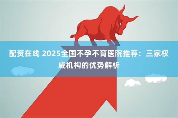 配资在线 2025全国不孕不育医院推荐:三家权威机构的优势解析