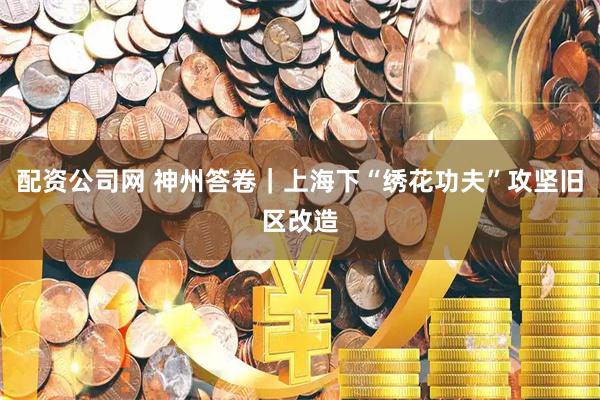 配资公司网 神州答卷|上海下“绣花功夫”攻坚旧区改造