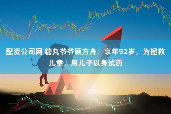 配资公司网 糖丸爷爷顾方舟：享年92岁，为拯救儿童，用儿子以身试药