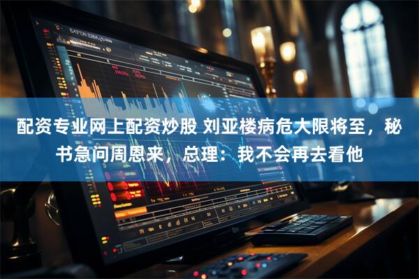 配资专业网上配资炒股 刘亚楼病危大限将至，秘书急问周恩来，总理：我不会再去看他