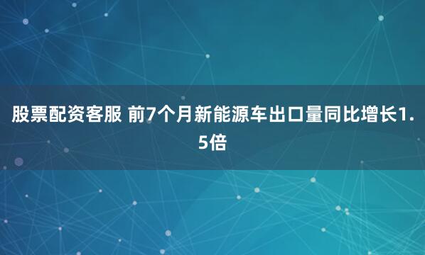 股票配资客服 前7个月新能源车出口量同比增长1.5倍