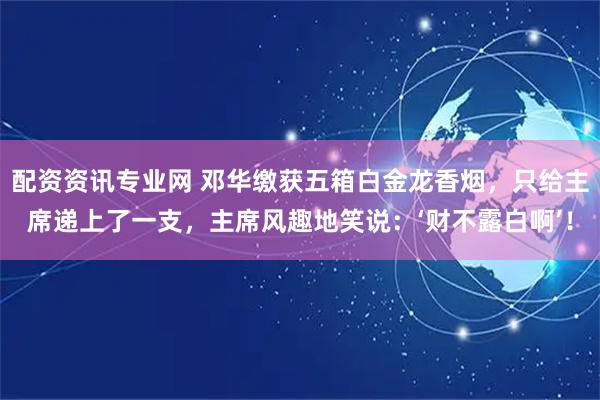 配资资讯专业网 邓华缴获五箱白金龙香烟,只给主席递上了一支,主席风趣地笑说:‘财不露白啊’!