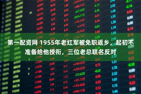 第一配资网 1955年老红军被免职返乡，起初不准备给他授衔，三位老总联名反对