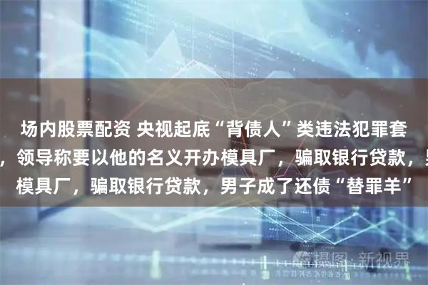场内股票配资 央视起底“背债人”类违法犯罪套路:男子入职空壳公司,领导称要以他的名义开办模具厂,骗取银行贷款,男子成了还债“替罪羊”