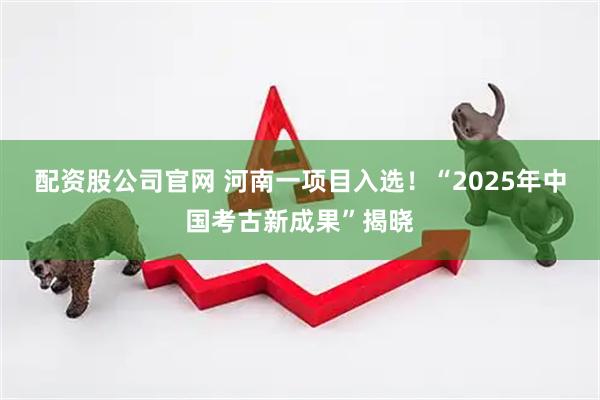 配资股公司官网 河南一项目入选！“2025年中国考古新成果”揭晓