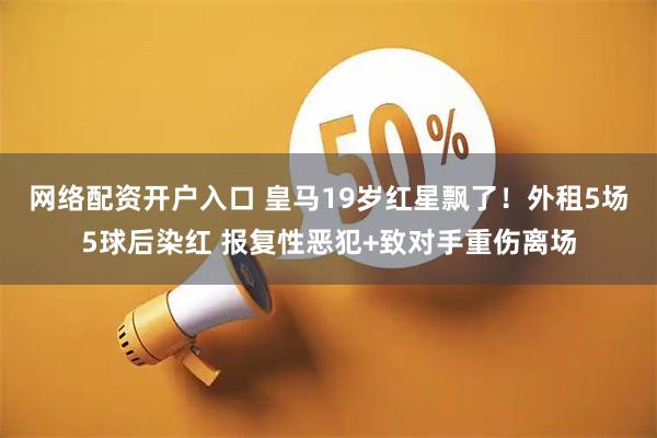 网络配资开户入口 皇马19岁红星飘了！外租5场5球后染红 报复性恶犯+致对手重伤离场