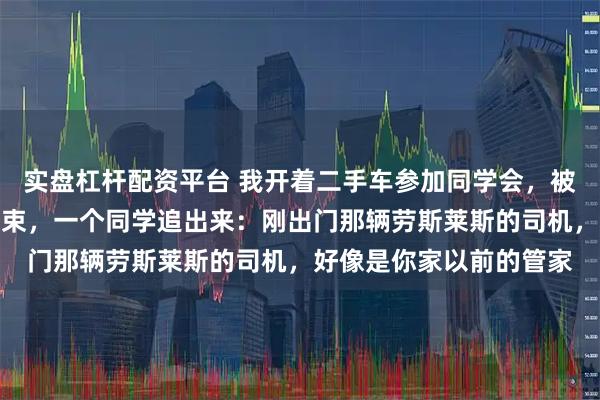 实盘杠杆配资平台 我开着二手车参加同学会，被班长当众羞辱，聚会结束，一个同学追出来：刚出门那辆劳斯莱斯的司机，好像是你家以前的管家
