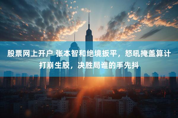 股票网上开户 张本智和绝境扳平，怒吼掩盖算计打崩生胶，决胜局谁的手先抖