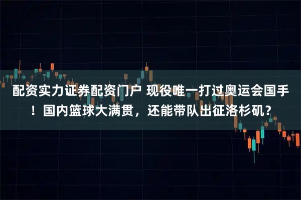 配资实力证券配资门户 现役唯一打过奥运会国手!国内篮球大满贯,还能带队出征洛杉矶?
