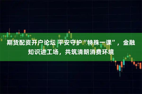 期货配资开户论坛 平安守护“特殊一课”，金融知识进工场，共筑清朗消费环境