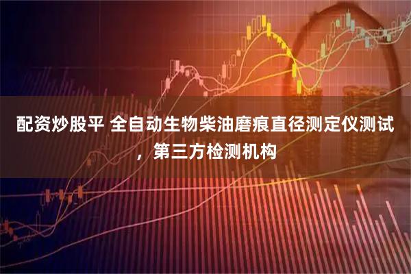 配资炒股平 全自动生物柴油磨痕直径测定仪测试，第三方检测机构