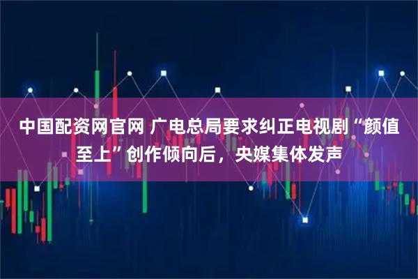中国配资网官网 广电总局要求纠正电视剧“颜值至上”创作倾向后，央媒集体发声