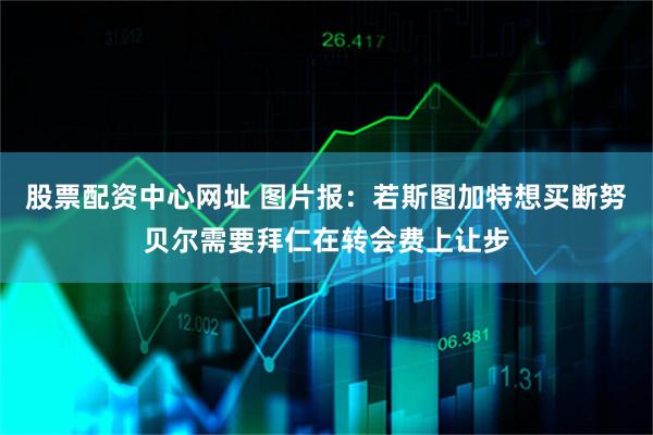 股票配资中心网址 图片报：若斯图加特想买断努贝尔需要拜仁在转会费上让步