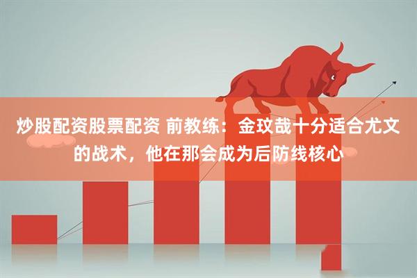 炒股配资股票配资 前教练：金玟哉十分适合尤文的战术，他在那会成为后防线核心