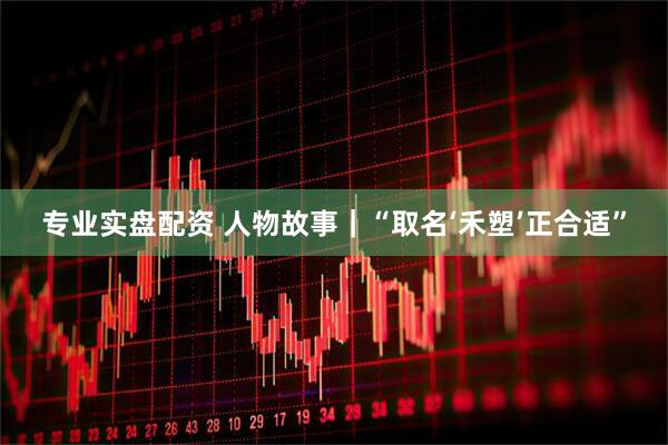 专业实盘配资 人物故事｜“取名‘禾塑’正合适”