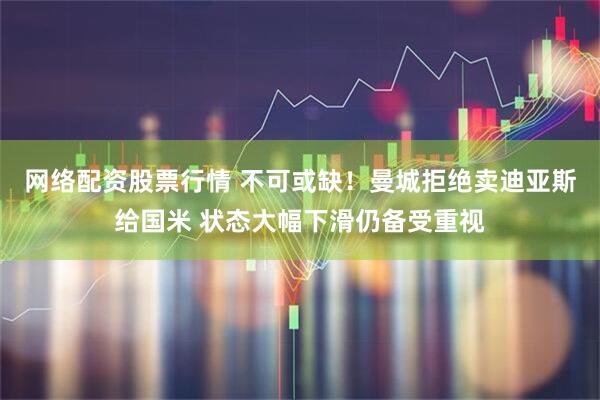 网络配资股票行情 不可或缺！曼城拒绝卖迪亚斯给国米 状态大幅下滑仍备受重视