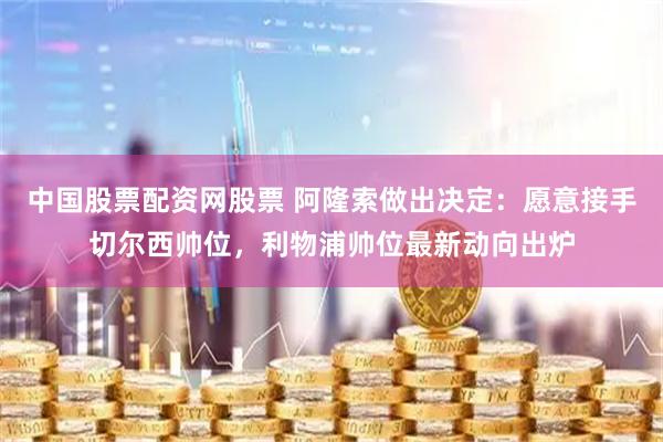 中国股票配资网股票 阿隆索做出决定：愿意接手切尔西帅位，利物浦帅位最新动向出炉