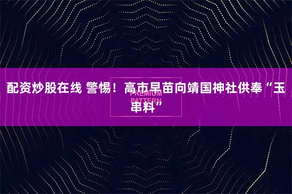 配资炒股在线 警惕！高市早苗向靖国神社供奉“玉串料”