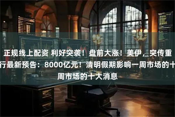 正规线上配资 利好突袭！盘前大涨！美伊，突传重磅！央行最新预告：8000亿元！清明假期影响一周市场的十大消息