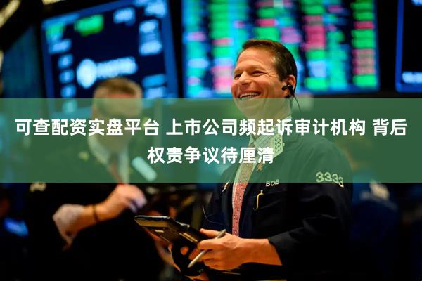 可查配资实盘平台 上市公司频起诉审计机构 背后权责争议待厘清